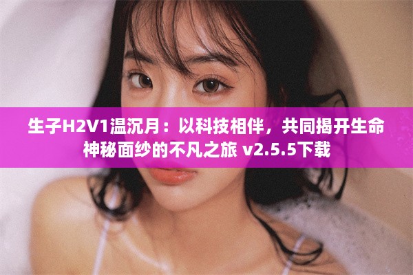 生子H2V1温沉月：以科技相伴，共同揭开生命神秘面纱的不凡之旅 v2.5.5下载