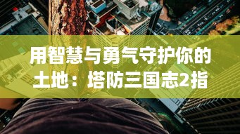 用智慧与勇气守护你的土地：塔防三国志2指引你重温那一段辉煌的历史战役