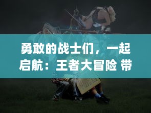 勇敢的战士们，一起启航：王者大冒险 带你穿越奇幻世界的终极冒险旅程