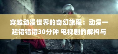 穿越动漫世界的奇幻旅程：动漫一起错错错30分钟 电视剧的解构与深度解读 v5.7.5下载