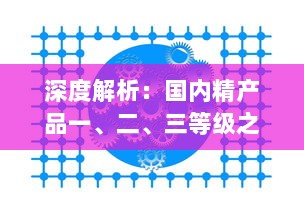 深度解析：国内精产品一、二、三等级之间的核心差异及其对消费者选择的影响 v4.2.1下载