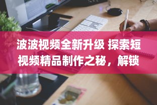 波波视频全新升级 探索短视频精品制作之秘，解锁无限创意潜能。