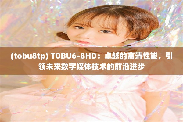 (tobu8tp) TOBU6-8HD：卓越的高清性能，引领未来数字媒体技术的前沿进步