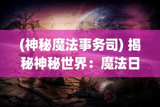 (神秘魔法事务司) 揭秘神秘世界：魔法日记中宇宙的秘密与未知的奇幻冒险之旅