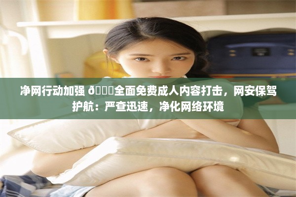 净网行动加强 🔞全面免费成人内容打击，网安保驾护航：严查迅速，净化网络环境