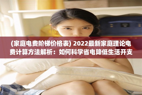 (家庭电费阶梯价格表) 2022最新家庭理论电费计算方法解析：如何科学省电降低生活开支