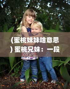 (蜜桃妹妹啥意思) 蜜桃兄妹：一段关于成长与亲情，甜蜜如蜜桃的心动故事