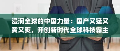 浸润全球的中国力量：国产又猛又黄又爽，开创新时代全球科技霸主之路