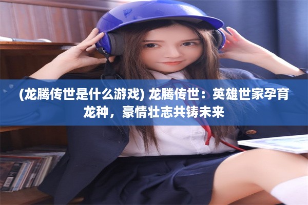 (龙腾传世是什么游戏) 龙腾传世：英雄世家孕育龙种，豪情壮志共铸未来