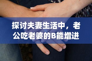 探讨夫妻生活中，老公吃老婆的B能增进情感亲近及其他可能的好处 v5.1.1下载