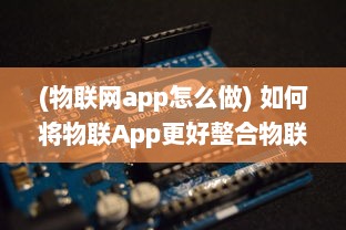 (物联网app怎么做) 如何将物联App更好整合物联网技术：优化ui设计 提升用户体验