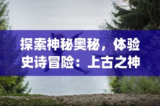 探索神秘奥秘，体验史诗冒险：上古之神手游 带你走进古神的传世世界