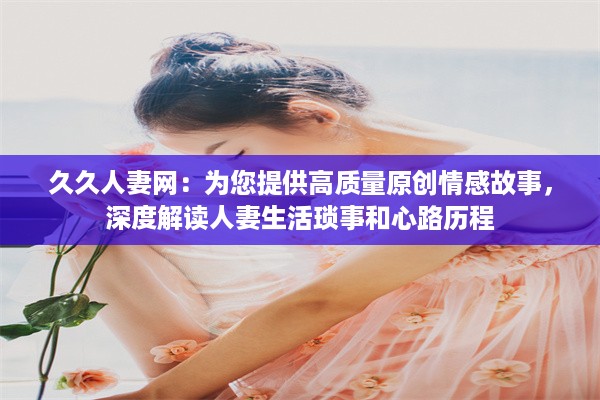 久久人妻网：为您提供高质量原创情感故事，深度解读人妻生活琐事和心路历程