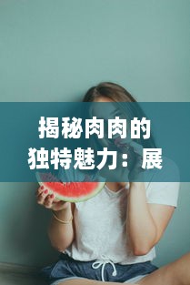 揭秘肉肉的独特魅力：展示各种姿势下的诱人暧昧，为你解析高H细节