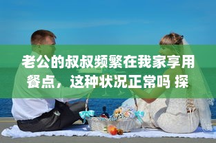 老公的叔叔频繁在我家享用餐点，这种状况正常吗 探讨家庭成员与亲属间的交往和互动范围 v7.2.4下载