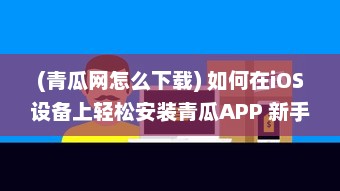 (青瓜网怎么下载) 如何在iOS设备上轻松安装青瓜APP 新手详细指南分享