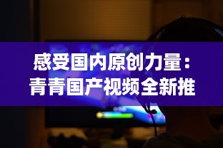 感受国内原创力量：青青国产视频全新推出，展示中国影视文化魅力