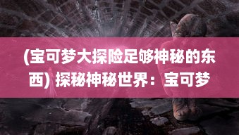 (宝可梦大探险足够神秘的东西) 探秘神秘世界：宝可梦大探险之旅，揭开未知生物的神秘面纱