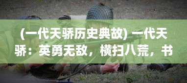 (一代天骄历史典故) 一代天骄：英勇无敌，横扫八荒，书写辉煌传奇的英雄历程