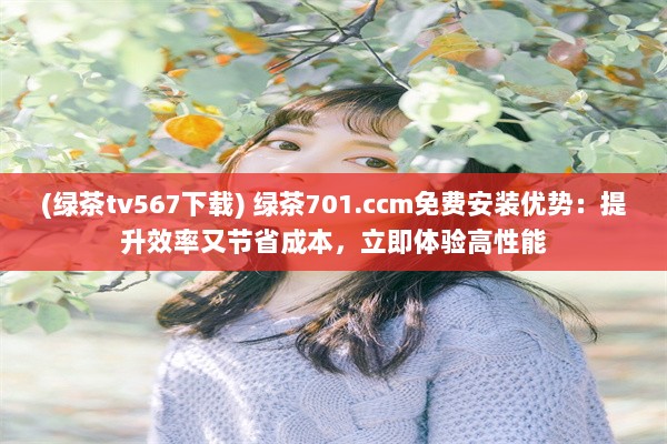 (绿茶tv567下载) 绿茶701.ccm免费安装优势：提升效率又节省成本，立即体验高性能