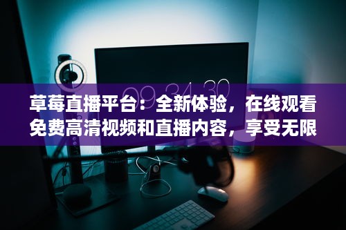 草莓直播平台：全新体验，在线观看免费高清视频和直播内容，享受无限精彩