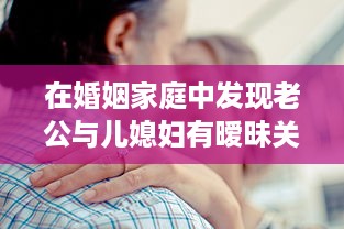 在婚姻家庭中发现老公与儿媳妇有暧昧关系，如何妥善处理以维护家庭和睦