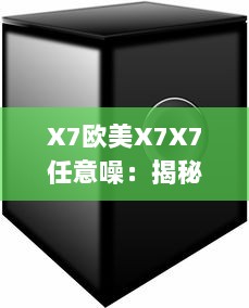 X7欧美X7X7任意噪：揭秘欧美顶级音响品牌X7的音频科技成就与卓越表现