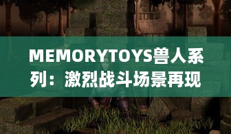 MEMORYTOYS兽人系列：激烈战斗场景再现，独特设计成就收藏级典藏玩具 v1.8.9下载