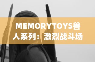 MEMORYTOYS兽人系列：激烈战斗场景再现，独特设计成就收藏级典藏玩具 v1.8.9下载