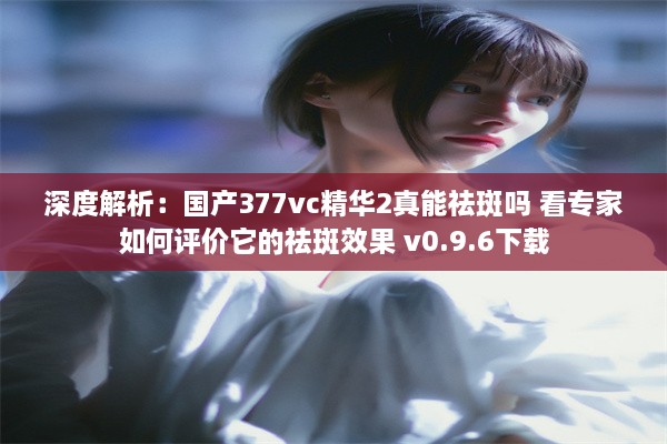 深度解析：国产377vc精华2真能祛斑吗 看专家如何评价它的祛斑效果 v0.9.6下载