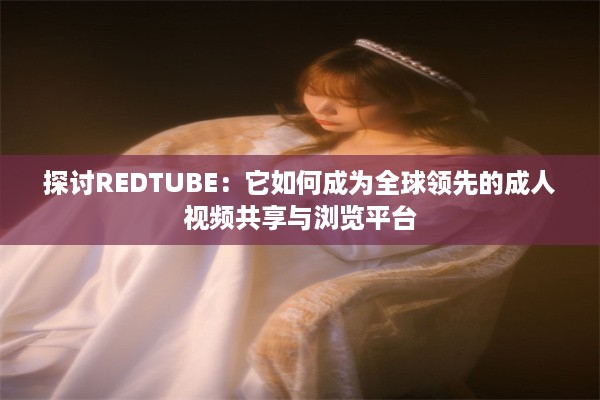 探讨REDTUBE：它如何成为全球领先的成人视频共享与浏览平台