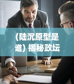 (陆沉原型是谁) 揭秘政坛风云：陆沉会议办公桌下的秘密交锋与战略决策