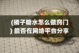 (橘子糖水怎么做窍门) 能否在网络平台分享自制橘子糖水的制作过程与享用心得