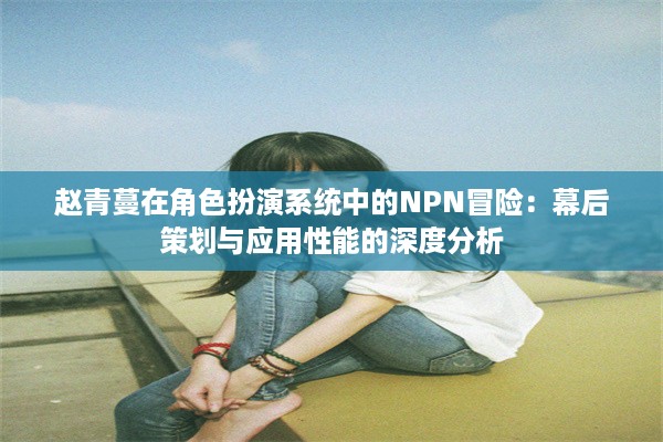 赵青蔓在角色扮演系统中的NPN冒险：幕后策划与应用性能的深度分析