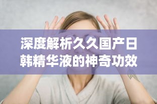 深度解析久久国产日韩精华液的神奇功效及其在美肤护肤中的独特作用