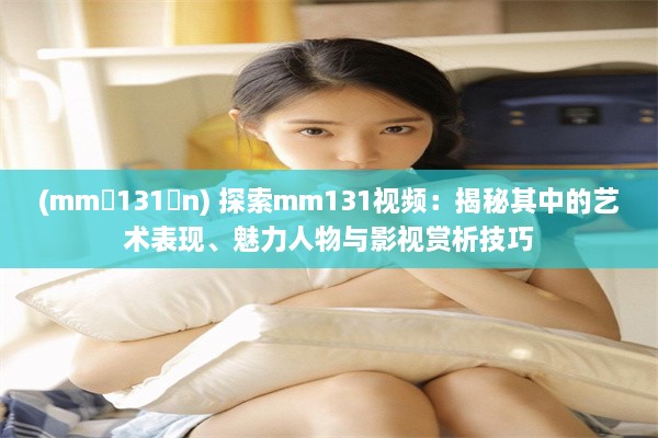 (mm 131 n) 探索mm131视频：揭秘其中的艺术表现、魅力人物与影视赏析技巧