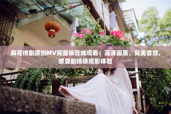 麻花传剧原创MV完整版在线观看：高清画质、完美音效，感受剧场级观影体验