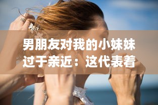 男朋友对我的小妹妹过于亲近：这代表着他的真实感情还是隐藏着某种警示信号? v4.6.7下载