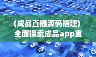 (成品直播源码搭建) 全面探索成品app直播源码：无缝整合与个性化功能的关键解决方案