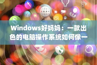 Windows好妈妈：一款出色的电脑操作系统如何像一位慈爱的母亲一样照顾我们的日常工作和生活需求