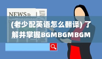 (老少配英语怎么翻译) 了解并掌握BGMBGMBGM老少配的使用方法: 提升音乐体验的全面指南