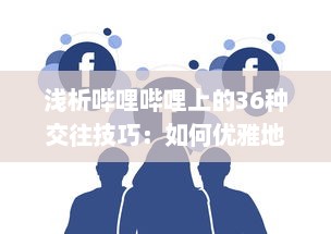 浅析哔哩哔哩上的36种交往技巧：如何优雅地在二次元社交网络中打造人际关系