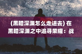 (黑暗深渊怎么走进去) 在黑暗深渊之中追寻荣耀：战胜阴影，揭示光明的无尽旅程