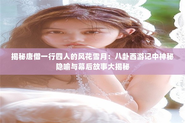 揭秘唐僧一行四人的风花雪月：八卦西游记中神秘隐喻与幕后故事大揭秘