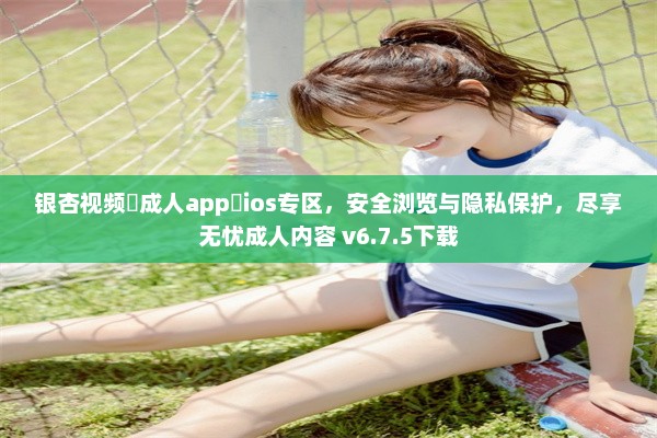 银杏视频♥成人app♥ios专区，安全浏览与隐私保护，尽享无忧成人内容 v6.7.5下载