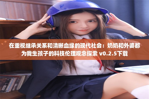 在重视继承关系和清晰血缘的现代社会：奶奶和外婆都为我生孩子的科技伦理观念探索 v0.2.5下载