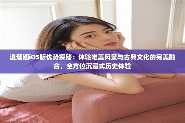 逍遥阁iOS版优势探秘：体验唯美风景与古典文化的完美融合，全方位沉浸式历史体验