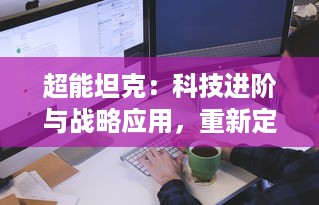 超能坦克：科技进阶与战略应用，重新定义边境防御概念的现代究极战争装备