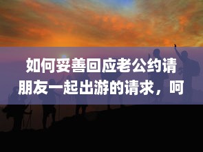 如何妥善回应老公约请朋友一起出游的请求，呵护婚姻生活与社交平衡的重要性 v5.1.9下载