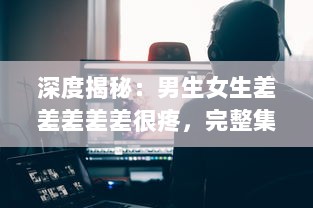 深度揭秘：男生女生差差差差差很疼，完整集錦视频大全解析实录